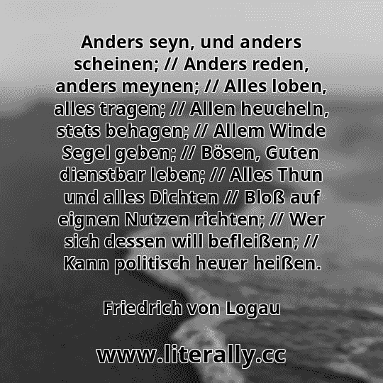 Anders seyn, und anders scheinen; // Anders reden, anders meynen; // Alles loben, alles tragen; // Allen heucheln, stets behagen; // Allem Winde Segel geben; // Bösen, Guten dienstbar leben; // Alles Thun und alles Dichten // Bloß auf eignen Nutzen richten; // Wer sich dessen will befleißen; // Kann politisch heuer heißen.
Friedrich von Logau
