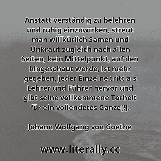 Anstatt verständig zu belehren und ruhig einzuwirken, streut man willkürlich Samen und Unkraut zugleich nach allen Seiten, kein Mittelpunkt, auf den hingeschaut werde, ist mehr gegeben, jeder Einzelne tritt als Lehrer und Führer hervor und gibt seine vollkommene Torheit für ein vollendetes Ganze[!].
Johann Wolfgang von Goethe
