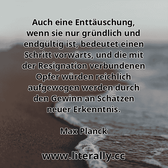 Auch eine Enttäuschung, wenn sie nur gründlich und endgültig ist, bedeutet einen Schritt vorwärts, und die mit der Resignation verbundenen Opfer würden reichlich aufgewogen werden durch den Gewinn an Schätzen neuer Erkenntnis.
Max Planck
