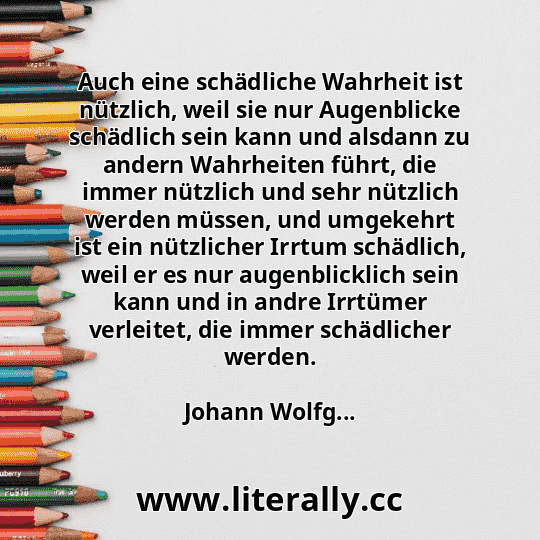 Auch eine schädliche Wahrheit ist nützlich, weil sie nur Augenblicke schädlich sein kann und alsdann zu andern Wahrheiten führt, die immer nützlich und sehr nützlich werden müssen, und umgekehrt ist ein nützlicher Irrtum schädlich, weil er es nur augenblicklich sein kann und in andre Irrtümer verleitet, die immer schädlicher werden.
Johann Wolfg... Auch eine schädliche Wahrheit ist nützlich, weil sie nur Augenblicke schädlich sein kann und alsdann zu andern Wahrheiten führt, die immer nützlich und sehr nützlich werden müssen, und umgekehrt ist ein nützlicher Irrtum schädlich, weil er es nur augenblicklich sein kann und in andre Irrtümer verleitet, die immer schädlicher werden.
Johann Wolfg...