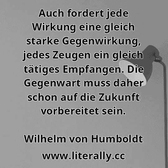Auch fordert jede Wirkung eine gleich starke Gegenwirkung, jedes Zeugen ein gleich tätiges Empfangen. Die Gegenwart muss daher schon auf die Zukunft vorbereitet sein.
Wilhelm von Humboldt

