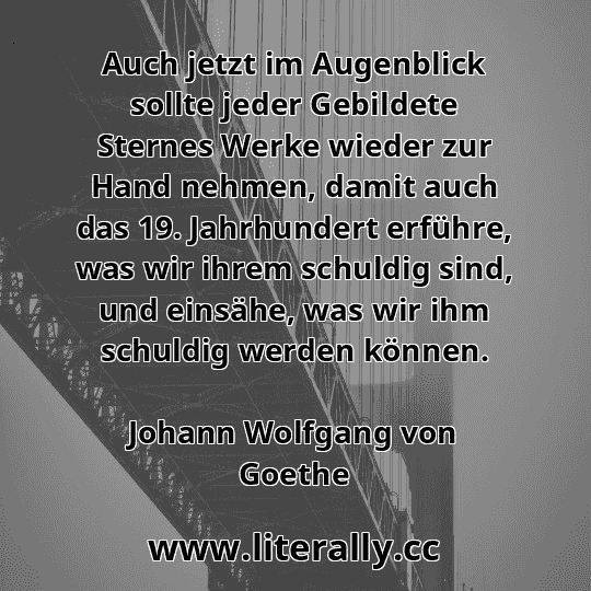 Auch jetzt im Augenblick sollte jeder Gebildete Sternes Werke wieder zur Hand nehmen, damit auch das 19. Jahrhundert erführe, was wir ihrem schuldig sind, und einsähe, was wir ihm schuldig werden können.
Johann Wolfgang von Goethe
