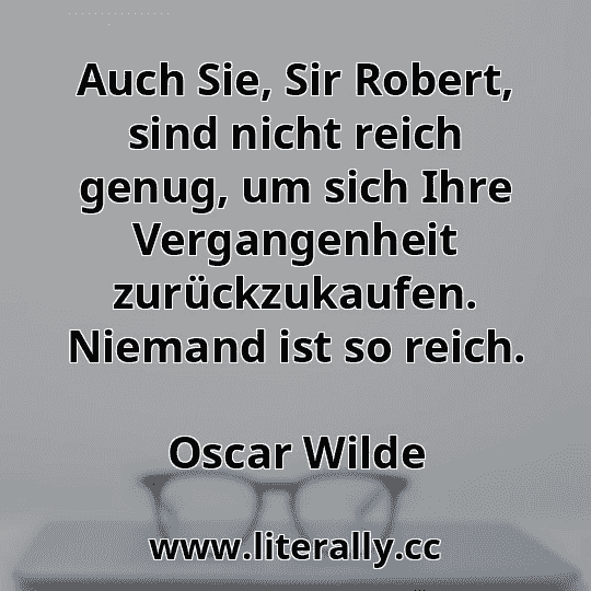 Auch Sie, Sir Robert, sind nicht reich genug, um sich Ihre Vergangenheit zurückzukaufen. Niemand ist so reich.
Oscar Wilde
Auch Sie, Sir Robert, sind nicht reich genug, um sich Ihre Vergangenheit zurückzukaufen. Niemand ist so reich.
Oscar Wilde