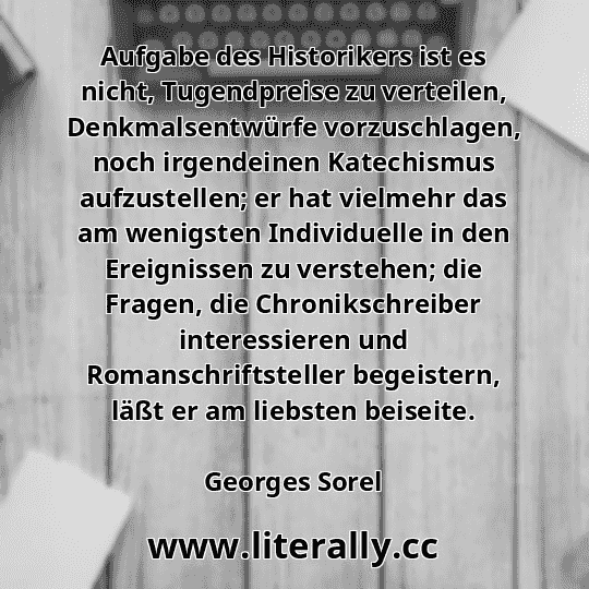 Aufgabe des Historikers ist es nicht, Tugendpreise zu verteilen, Denkmalsentwürfe vorzuschlagen, noch irgendeinen Katechismus aufzustellen; er hat vielmehr das am wenigsten Individuelle in den Ereignissen zu verstehen; die Fragen, die Chronikschreiber interessieren und Romanschriftsteller begeistern, läßt er am liebsten beiseite.
Georges Sorel
