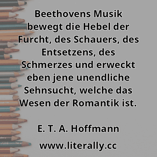 Beethovens Musik bewegt die Hebel der Furcht, des Schauers, des Entsetzens, des Schmerzes und erweckt eben jene unendliche Sehnsucht, welche das Wesen der Romantik ist.
E. T. A. Hoffmann

