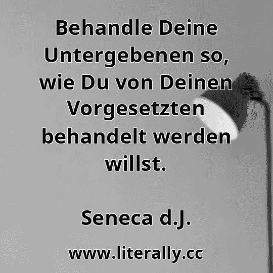 Behandle Deine Untergebenen so, wie Du von Deinen Vorgesetzten behandelt werden willst.
Seneca d.J.
