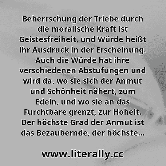 Beherrschung der Triebe durch die moralische Kraft ist Geistesfreiheit, und Würde heißt ihr Ausdruck in der Erscheinung. Auch die Würde hat ihre verschiedenen Abstufungen und wird da, wo sie sich der Anmut und Schönheit nähert, zum Edeln, und wo sie an das Furchtbare grenzt, zur Hoheit. Der höchste Grad der Anmut ist das Bezaubernde, der höchste...