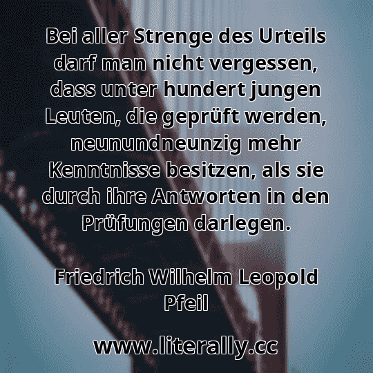 Bei aller Strenge des Urteils darf man nicht vergessen, dass unter hundert jungen Leuten, die geprüft werden, neunundneunzig mehr Kenntnisse besitzen, als sie durch ihre Antworten in den Prüfungen darlegen.
Friedrich Wilhelm Leopold Pfeil
 Bei aller Strenge des Urteils darf man nicht vergessen, dass unter hundert jungen Leuten, die geprüft werden, neunundneunzig mehr Kenntnisse besitzen, als sie durch ihre Antworten in den Prüfungen darlegen.
Friedrich Wilhelm Leopold Pfeil