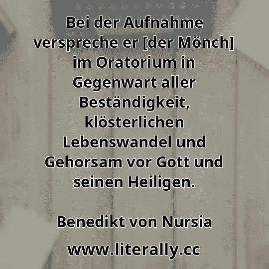 Bei der Aufnahme verspreche er [der Mönch] im Oratorium in Gegenwart aller Beständigkeit, klösterlichen Lebenswandel und Gehorsam vor Gott und seinen Heiligen.
Benedikt von Nursia
