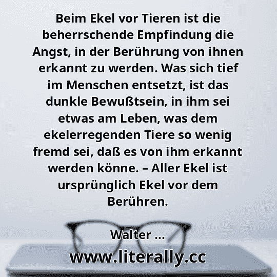 Beim Ekel vor Tieren ist die beherrschende Empfindung die Angst, in der Berührung von ihnen erkannt zu werden. Was sich tief im Menschen entsetzt, ist das dunkle Bewußtsein, in ihm sei etwas am Leben, was dem ekelerregenden Tiere so wenig fremd sei, daß es von ihm erkannt werden könne. – Aller Ekel ist ursprünglich Ekel vor dem Berühren.
Walter ...