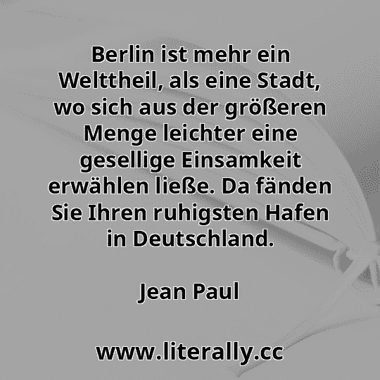 Berlin ist mehr ein Welttheil, als eine Stadt, wo sich aus der größeren Menge leichter eine gesellige Einsamkeit erwählen ließe. Da fänden Sie Ihren ruhigsten Hafen in Deutschland.
Jean Paul
