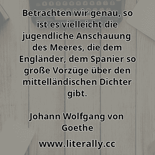Betrachten wir genau, so ist es vielleicht die jugendliche Anschauung des Meeres, die dem Engländer, dem Spanier so große Vorzüge über den mittelländischen Dichter gibt.
Johann Wolfgang von Goethe
