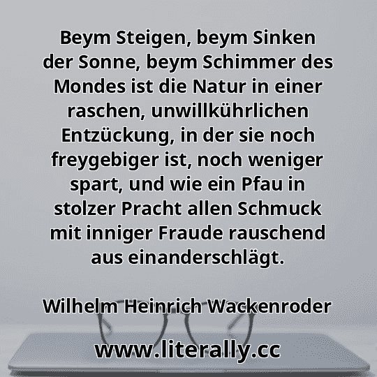 Beym Steigen, beym Sinken der Sonne, beym Schimmer des Mondes ist die Natur in einer raschen, unwillkührlichen Entzückung, in der sie noch freygebiger ist, noch weniger spart, und wie ein Pfau in stolzer Pracht allen Schmuck mit inniger Fraude rauschend aus einanderschlägt.
Wilhelm Heinrich Wackenroder

