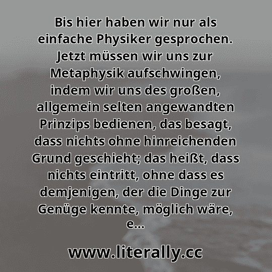 Bis hier haben wir nur als einfache Physiker gesprochen. Jetzt müssen wir uns zur Metaphysik aufschwingen, indem wir uns des großen, allgemein selten angewandten Prinzips bedienen, das besagt, dass nichts ohne hinreichenden Grund geschieht; das heißt, dass nichts eintritt, ohne dass es demjenigen, der die Dinge zur Genüge kennte, möglich wäre, e...