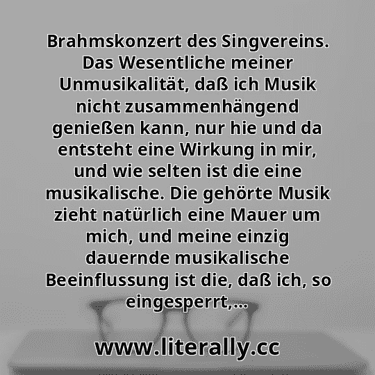 Brahmskonzert des Singvereins. Das Wesentliche meiner Unmusikalität, daß ich Musik nicht zusammenhängend genießen kann, nur hie und da entsteht eine Wirkung in mir, und wie selten ist die eine musikalische. Die gehörte Musik zieht natürlich eine Mauer um mich, und meine einzig dauernde musikalische Beeinflussung ist die, daß ich, so eingesperrt,...