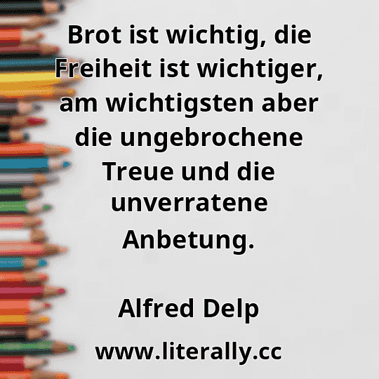 Brot ist wichtig, die Freiheit ist wichtiger, am wichtigsten aber die ungebrochene Treue und die unverratene Anbetung.
Alfred Delp
