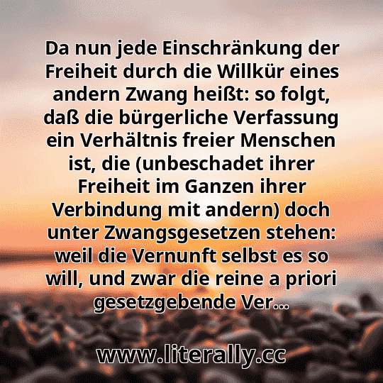 Da nun jede Einschränkung der Freiheit durch die Willkür eines andern Zwang heißt: so folgt, daß die bürgerliche Verfassung ein Verhältnis freier Menschen ist, die (unbeschadet ihrer Freiheit im Ganzen ihrer Verbindung mit andern) doch unter Zwangsgesetzen stehen: weil die Vernunft selbst es so will, und zwar die reine a priori gesetzgebende Ver...