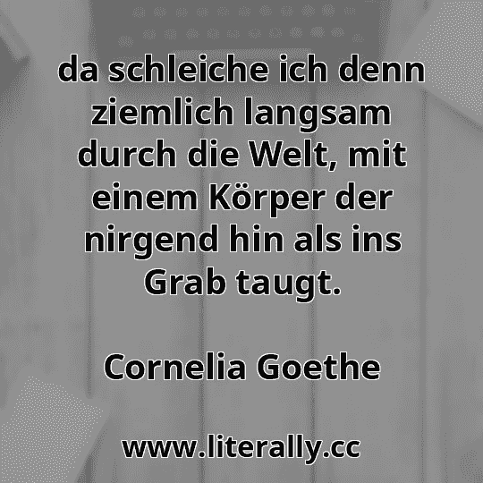 da schleiche ich denn ziemlich langsam durch die Welt, mit einem Körper der nirgend hin als ins Grab taugt.
Cornelia Goethe
