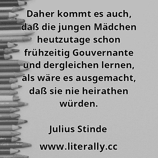 Daher kommt es auch, daß die jungen Mädchen heutzutage schon frühzeitig Gouvernante und dergleichen lernen, als wäre es ausgemacht, daß sie nie heirathen würden.
Julius Stinde
 Daher kommt es auch, daß die jungen Mädchen heutzutage schon frühzeitig Gouvernante und dergleichen lernen, als wäre es ausgemacht, daß sie nie heirathen würden.
Julius Stinde