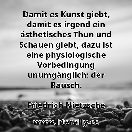 Damit es Kunst giebt, damit es irgend ein ästhetisches Thun und Schauen giebt, dazu ist eine physiologische Vorbedingung unumgänglich: der Rausch.
Friedrich Nietzsche
