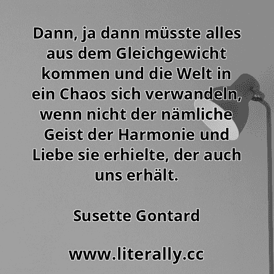 Dann, ja dann müsste alles aus dem Gleichgewicht kommen und die Welt in ein Chaos sich verwandeln, wenn nicht der nämliche Geist der Harmonie und Liebe sie erhielte, der auch uns erhält.
Susette Gontard
 Dann, ja dann müsste alles aus dem Gleichgewicht kommen und die Welt in ein Chaos sich verwandeln, wenn nicht der nämliche Geist der Harmonie und Liebe sie erhielte, der auch uns erhält.
Susette Gontard