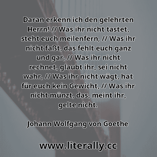 Daran erkenn ich den gelehrten Herrn! // Was ihr nicht tastet, steht euch meilenfern, // Was ihr nicht faßt, das fehlt euch ganz und gar, // Was ihr nicht rechnet, glaubt ihr, sei nicht wahr, // Was ihr nicht wägt, hat für euch kein Gewicht, // Was ihr nicht münzt, das, meint ihr, gelte nicht.
Johann Wolfgang von Goethe
