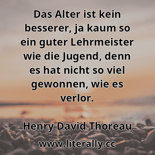Das Alter ist kein besserer, ja kaum so ein guter Lehrmeister wie die Jugend, denn es hat nicht so viel gewonnen, wie es verlor.
Henry David Thoreau

