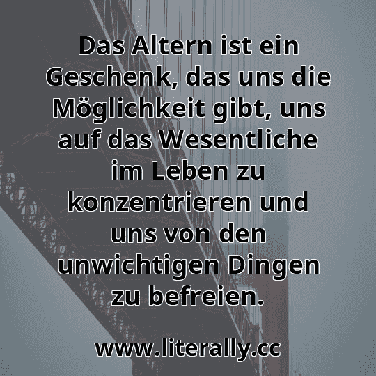 Das Altern ist ein Geschenk, das uns die Möglichkeit gibt, uns auf das Wesentliche im Leben zu konzentrieren und uns von den unwichtigen Dingen zu befreien.
Das Altern ist ein Geschenk, das uns die Möglichkeit gibt, uns auf das Wesentliche im Leben zu konzentrieren und uns von den unwichtigen Dingen zu befreien.