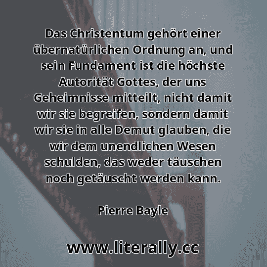 Das Christentum gehört einer übernatürlichen Ordnung an, und sein Fundament ist die höchste Autorität Gottes, der uns Geheimnisse mitteilt, nicht damit wir sie begreifen, sondern damit wir sie in alle Demut glauben, die wir dem unendlichen Wesen schulden, das weder täuschen noch getäuscht werden kann.
Pierre Bayle
