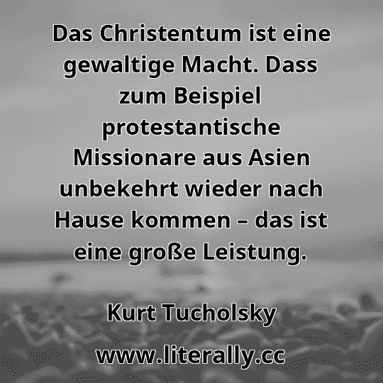 Das Christentum ist eine gewaltige Macht. Dass zum Beispiel protestantische Missionare aus Asien unbekehrt wieder nach Hause kommen – das ist eine große Leistung.
Kurt Tucholsky
