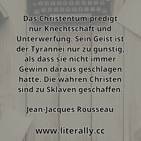 Das Christentum predigt nur Knechtschaft und Unterwerfung. Sein Geist ist der Tyrannei nur zu günstig, als dass sie nicht immer Gewinn daraus geschlagen hätte. Die wahren Christen sind zu Sklaven geschaffen.
Jean-Jacques Rousseau
