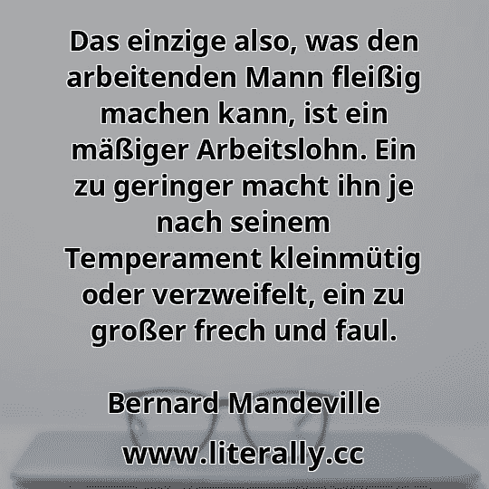 Das einzige also, was den arbeitenden Mann fleißig machen kann, ist ein mäßiger Arbeitslohn. Ein zu geringer macht ihn je nach seinem Temperament kleinmütig oder verzweifelt, ein zu großer frech und faul.
Bernard Mandeville
