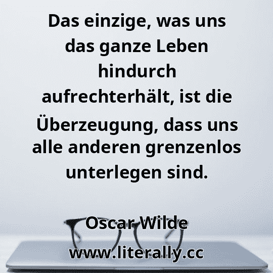 Das einzige, was uns das ganze Leben hindurch aufrechterhält, ist die Überzeugung, dass uns alle anderen grenzenlos unterlegen sind.
Oscar Wilde

