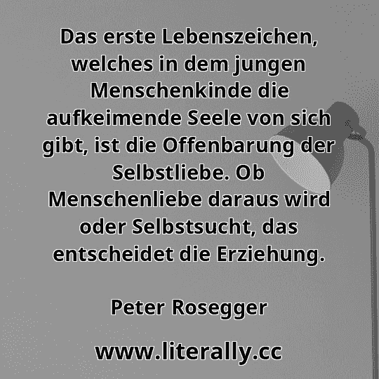 Das erste Lebenszeichen, welches in dem jungen Menschenkinde die aufkeimende Seele von sich gibt, ist die Offenbarung der Selbstliebe. Ob Menschenliebe daraus wird oder Selbstsucht, das entscheidet die Erziehung.
Peter Rosegger

