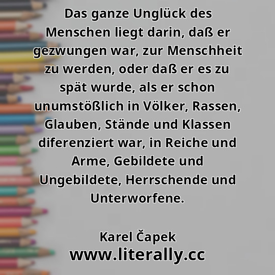 Das ganze Unglück des Menschen liegt darin, daß er gezwungen war, zur Menschheit zu werden, oder daß er es zu spät wurde, als er schon unumstößlich in Völker, Rassen, Glauben, Stände und Klassen diferenziert war, in Reiche und Arme, Gebildete und Ungebildete, Herrschende und Unterworfene.
Karel Čapek
