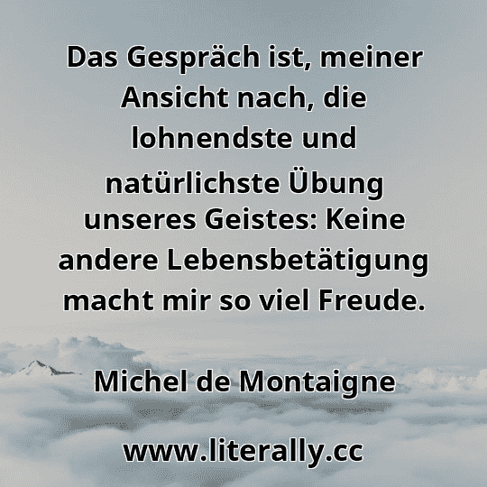 Das Gespräch ist, meiner Ansicht nach, die lohnendste und natürlichste Übung unseres Geistes: Keine andere Lebensbetätigung macht mir so viel Freude.
Michel de Montaigne
Das Gespräch ist, meiner Ansicht nach, die lohnendste und natürlichste Übung unseres Geistes: Keine andere Lebensbetätigung macht mir so viel Freude.
Michel de Montaigne