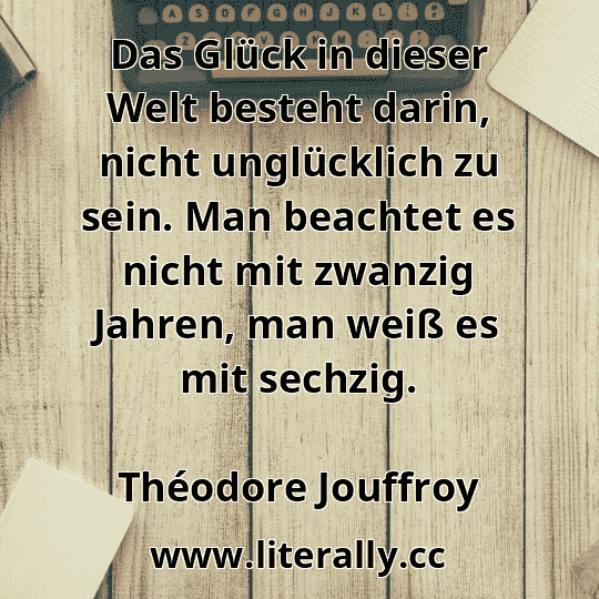 Das Glück in dieser Welt besteht darin, nicht unglücklich zu sein. Man beachtet es nicht mit zwanzig Jahren, man weiß es mit sechzig.
Théodore Jouffroy
Das Glück in dieser Welt besteht darin, nicht unglücklich zu sein. Man beachtet es nicht mit zwanzig Jahren, man weiß es mit sechzig.
Théodore Jouffroy