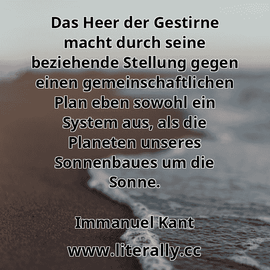 Das Heer der Gestirne macht durch seine beziehende Stellung gegen einen gemeinschaftlichen Plan eben sowohl ein System aus, als die Planeten unseres Sonnenbaues um die Sonne.
Immanuel Kant
