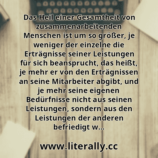Das Heil einer Gesamtheit von zusammenarbeitenden Menschen ist um so größer, je weniger der einzelne die Erträgnisse seiner Leistungen für sich beansprucht, das heißt, je mehr er von den Erträgnissen an seine Mitarbeiter abgibt, und je mehr seine eigenen Bedürfnisse nicht aus seinen Leistungen, sondern aus den Leistungen der anderen befriedigt w...