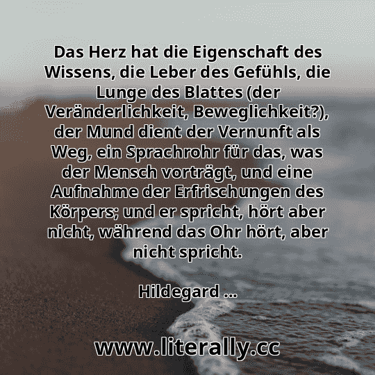 Das Herz hat die Eigenschaft des Wissens, die Leber des Gefühls, die Lunge des Blattes (der Veränderlichkeit, Beweglichkeit?), der Mund dient der Vernunft als Weg, ein Sprachrohr für das, was der Mensch vorträgt, und eine Aufnahme der Erfrischungen des Körpers; und er spricht, hört aber nicht, während das Ohr hört, aber nicht spricht.
Hildegard ...