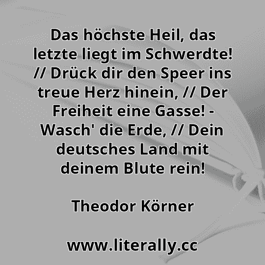 Das höchste Heil, das letzte liegt im Schwerdte! // Drück dir den Speer ins treue Herz hinein, // Der Freiheit eine Gasse! - Wasch' die Erde, // Dein deutsches Land mit deinem Blute rein!
Theodor Körner
