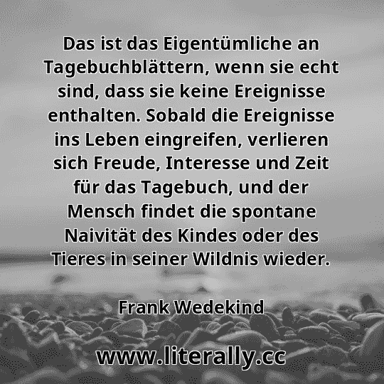 Das ist das Eigentümliche an Tagebuchblättern, wenn sie echt sind, dass sie keine Ereignisse enthalten. Sobald die Ereignisse ins Leben eingreifen, verlieren sich Freude, Interesse und Zeit für das Tagebuch, und der Mensch findet die spontane Naivität des Kindes oder des Tieres in seiner Wildnis wieder.
Frank Wedekind
