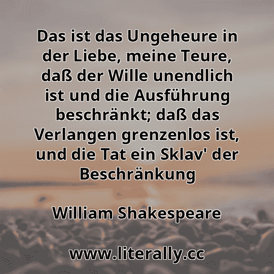 Das ist das Ungeheure in der Liebe, meine Teure, daß der Wille unendlich ist und die Ausführung beschränkt; daß das Verlangen grenzenlos ist, und die Tat ein Sklav' der Beschränkung
William Shakespeare
