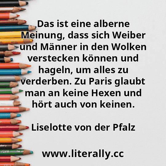 Das ist eine alberne Meinung, dass sich Weiber und Männer in den Wolken verstecken können und hageln, um alles zu verderben. Zu Paris glaubt man an keine Hexen und hört auch von keinen.
Liselotte von der Pfalz
