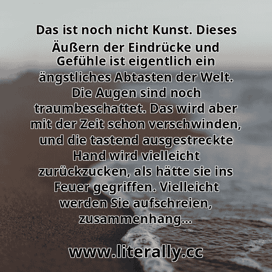 Das ist noch nicht Kunst. Dieses Äußern der Eindrücke und Gefühle ist eigentlich ein ängstliches Abtasten der Welt. Die Augen sind noch traumbeschattet. Das wird aber mit der Zeit schon verschwinden, und die tastend ausgestreckte Hand wird vielleicht zurückzucken, als hätte sie ins Feuer gegriffen. Vielleicht werden Sie aufschreien, zusammenhang...