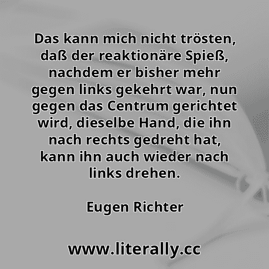Das kann mich nicht trösten, daß der reaktionäre Spieß, nachdem er bisher mehr gegen links gekehrt war, nun gegen das Centrum gerichtet wird, dieselbe Hand, die ihn nach rechts gedreht hat, kann ihn auch wieder nach links drehen.
Eugen Richter
