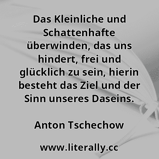 Das Kleinliche und Schattenhafte überwinden, das uns hindert, frei und glücklich zu sein, hierin besteht das Ziel und der Sinn unseres Daseins.
Anton Tschechow
