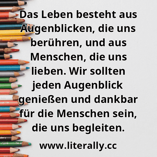 Das Leben besteht aus Augenblicken, die uns berühren, und aus Menschen, die uns lieben. Wir sollten jeden Augenblick genießen und dankbar für die Menschen sein, die uns begleiten.
