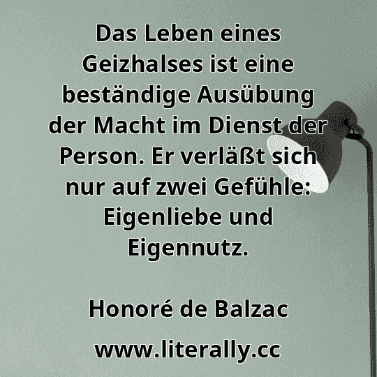Das Leben eines Geizhalses ist eine beständige Ausübung der Macht im Dienst der Person. Er verläßt sich nur auf zwei Gefühle: Eigenliebe und Eigennutz.
Honoré de Balzac
