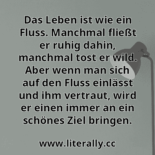 Das Leben ist wie ein Fluss. Manchmal fließt er ruhig dahin, manchmal tost er wild. Aber wenn man sich auf den Fluss einlässt und ihm vertraut, wird er einen immer an ein schönes Ziel bringen.
